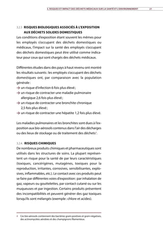 3.2.3 Risques biologiques associés à l’exposition
aux déchets solides domestiques
Les conditions d’exposition étant souvent les mêmes pour
les employés s’occupant des déchets domestiques ou
médicaux, l’impact sur la santé des employés s’occupant
des déchets domestiques peut être utilisé comme indica-
teur pour ceux qui sont chargés des déchets médicaux.
Différentes études dans des pays à haut revenu ont montré
les résultats suivants : les employés s’occupant des déchets
domestiques ont, par comparaison avec la population
générale :
 un risque d’infection 6 fois plus élevé ;
 un risque de contracter une maladie pulmonaire
allergique 2,6 fois plus élevé ;
 un risque de contracter une bronchite chronique
2,5 fois plus élevé ;
 un risque de contracter une hépatite 1,2 fois plus élevé.
Les maladies pulmonaires et les bronchites sont dues à l’ex-
position aux bio-aérosols contenus dans l’air des décharges
ou des lieux de stockage ou de traitement des déchets4
.
3.2.4. Risques chimiques
De nombreux produits chimiques et pharmaceutiques sont
utilisés dans les structures de soins. La plupart représen-
tent un risque pour la santé de par leurs caractéristiques
(toxiques, cancérigènes, mutagènes, toxiques pour la
reproduction, irritantes, corrosives, sensibilisantes, explo-
sives, inflammables, etc.). Le contact avec ces produits peut
se faire par différentes voies d’exposition : par inhalation de
gaz, vapeurs ou gouttelettes, par contact cutané ou sur les
muqueuses et par ingestion. Certains produits présentent
des incompatibilités et peuvent générer des gaz toxiques
lorsqu’ils sont mélangés (exemple : chlore et acides).
4	 Ces bio-aérosols contiennent des bactéries gram-positives et gram-négatives,
des actinomycètes aérobies et des champignons filamenteux.
3. Risques et impact des déchets médicaux sur la santé et l’environnement 21
 