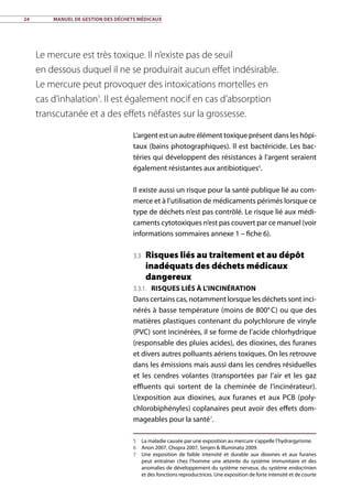 24	 Manuel de gestion des déchets médicaux
L’argent est un autre élément toxique présent dans les hôpi-
taux (bains photographiques). Il est bactéricide. Les bac-
téries qui développent des résistances à l’argent seraient
également résistantes aux antibiotiques6
.
Il existe aussi un risque pour la santé publique lié au com-
merce et à l’utilisation de médicaments périmés lorsque ce
type de déchets n’est pas contrôlé. Le risque lié aux médi-
caments cytotoxiques n’est pas couvert par ce manuel (voir
informations sommaires annexe 1 – fiche 6).
3.3 Risques liés au traitement et au dépôt
inadéquats des déchets médicaux
dangereux
3.3.1. Risques liés à l’incinération
Dans certains cas, notamment lorsque les déchets sont inci-
nérés à basse température (moins de 800° C) ou que des
matières plastiques contenant du polychlorure de vinyle
(PVC) sont incinérées, il se forme de l’acide chlorhydrique
(responsable des pluies acides), des dioxines, des furanes
et divers autres polluants aériens toxiques. On les retrouve
dans les émissions mais aussi dans les cendres résiduelles
et les cendres volantes (transportées par l’air et les gaz
effluents qui sortent de la cheminée de l’incinérateur).
L’exposition aux dioxines, aux furanes et aux PCB (poly-
chlorobiphényles) coplanaires peut avoir des effets dom-
mageables pour la santé7
.
5	 La maladie causée par une exposition au mercure s’appelle l’hydrargyrisme.
6	 Anon 2007, Chopra 2007, Senjen  Illuminato 2009.
7	 Une exposition de faible intensité et durable aux dioxines et aux furanes
peut entraîner chez l’homme une atteinte du système immunitaire et des
anomalies de développement du système nerveux, du système endocrinien
et des fonctions reproductrices. Une exposition de forte intensité et de courte
Le mercure est très toxique. Il n’existe pas de seuil
en dessous duquel il ne se produirait aucun effet indésirable.
Le mercure peut provoquer des intoxications mortelles en
cas d’inhalation5
. Il est également nocif en cas d’absorption
transcutanée et a des effets néfastes sur la grossesse.
 