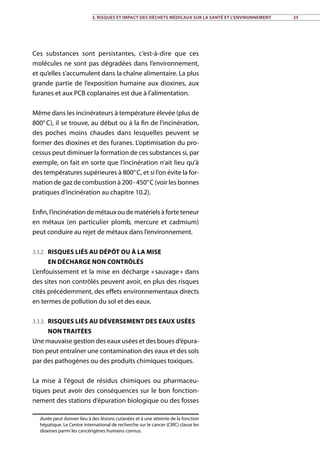 Ces substances sont persistantes, c’est-à-dire que ces
molécules ne sont pas dégradées dans l’environnement,
et qu’elles s’accumulent dans la chaîne alimentaire. La plus
grande partie de l’exposition humaine aux dioxines, aux
furanes et aux PCB coplanaires est due à l’alimentation.
Même dans les incinérateurs à température élevée (plus de
800° C), il se trouve, au début ou à la fin de l’incinération,
des poches moins chaudes dans lesquelles peuvent se
former des dioxines et des furanes. L’optimisation du pro-
cessus peut diminuer la formation de ces substances si, par
exemple, on fait en sorte que l’incinération n’ait lieu qu’à
des températures supérieures à 800° C, et si l’on évite la for-
mation de gaz de combustion à 200 - 450° C (voir les bonnes
pratiques d’incinération au chapitre 10.2).
Enfin,l’incinérationdemétauxoudematérielsàforteteneur
en métaux (en particulier plomb, mercure et cadmium)
peut conduire au rejet de métaux dans l’environnement.
3.3.2. Risques liés au dépôt ou à la mise
en décharge non contrôlés
L’enfouissement et la mise en décharge « sauvage » dans
des sites non contrôlés peuvent avoir, en plus des risques
cités précédemment, des effets environnementaux directs
en termes de pollution du sol et des eaux.
3.3.3. Risques liés au déversement des eaux usées
non traitées
Une mauvaise gestion des eaux usées et des boues d’épura-
tion peut entraîner une contamination des eaux et des sols
par des pathogènes ou des produits chimiques toxiques.
La mise à l’égout de résidus chimiques ou pharmaceu-
tiques peut avoir des conséquences sur le bon fonction-
nement des stations d’épuration biologique ou des fosses
durée peut donner lieu à des lésions cutanées et à une atteinte de la fonction
hépatique. Le Centre international de recherche sur le cancer (CIRC) classe les
dioxines parmi les cancérigènes humains connus.
3. Risques et impact des déchets médicaux sur la santé et l’environnement 25
 