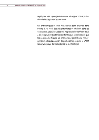26	 Manuel de gestion des déchets médicaux
septiques. Ces rejets peuvent être à l’origine d’une pollu-
tion de l’écosystème et des eaux.
Les antibiotiques et leurs métabolites sont excrétés dans
l’urine et les fèces des patients traités et finissent dans les
eaux usées. Les eaux usées des hôpitaux contiennent deux
à dix fois plus de bactéries résistantes aux antibiotiques que
les eaux domestiques. Ce phénomène contribue à l’émer-
gence et à la propagation de pathogènes comme le SARM
(staphylocoque doré résistant à la méthicilline).
 