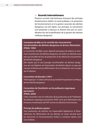 28	 Manuel de gestion des déchets médicaux
4.1 Accords internationaux
Plusieurs accords internationaux énonçant des principes
fondamentaux relatifs à la santé publique, à la protection
de l’environnement et à la gestion sécurisée des déchets
dangereux ont été signés. Ces principes et conventions
sont présentés ci-dessous et doivent être pris en consi-
dération lors de la planification de la gestion des déchets
médicaux dangereux.
Convention de Bâle sur le contrôle des mouvements
transfrontaliers de déchets dangereux et de leur élimination
(PNUE, 1992)
La Convention de Bâle a pour objectifs principaux de réduire au mini-
mum la production de déchets dangereux, de traiter ces déchets aussi
près que possible du lieu de production et de réduire les mouvements
de déchets dangereux.
Elle stipule que le seul passage transfrontalier de déchets dange-
reux qui soit légitime est l’exportation de déchets depuis un pays qui
manque d’infrastructure d’élimination sûre et d’expertise vers un pays
qui en dispose.
Convention de Bamako (1991)
Traité signé par 12 nations africaines qui interdit l’importation en Afrique
de tout déchet dangereux.
Convention de Stockholm sur les polluants organiques
persistants
(PNUE, 2004)
Cette convention vise à la réduction de la production et de l’utilisation
de polluants organiques persistants (POP), ainsi qu’à l’élimination des
émissions involontaires de POP comme les dioxines et les furanes.
Principe du pollueur payeur
Tout producteur de déchets est responsable légalement et finan-
cièrement de l’élimination de ses déchets en toute sécurité pour
les personnes et l’environnement (même si certaines tâches sont
sous-traitées).
 