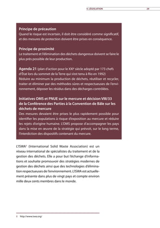 4. Législation 29
L’ISWA8
(International Solid Waste Association) est un
réseau international de spécialistes du traitement et de la
gestion des déchets. Elle a pour but l’échange d’informa-
tions et souhaite promouvoir des stratégies modernes de
gestion des déchets ainsi que des technologies d’élimina-
tion respectueuses de l’environnement. L’ISWA est actuelle-
ment présente dans plus de vingt pays et compte environ
mille deux cents membres dans le monde.
8	http://www.iswa.org/
Principe de précaution
Quand le risque est incertain, il doit être considéré comme significatif,
et des mesures de protection doivent être prises en conséquence.
Principe de proximité
Le traitement et l’élimination des déchets dangereux doivent se faire le
plus près possible de leur production.
Agenda 21 (plan d’action pour le XXIe
siècle adopté par 173 chefs
d’État lors du sommet de la Terre qui s’est tenu à Rio en 1992)
Réduire au minimum la production de déchets, réutiliser et recycler,
traiter et éliminer par des méthodes sûres et respectueuses de l’envi-
ronnement, déposer les résidus dans des décharges contrôlées.
Initiatives OMS et PNUE sur le mercure et décision VIII/33
de la Conférence des Parties à la Convention de Bâle sur les
déchets de mercure
Des mesures devaient être prises le plus rapidement possible pour
identifier les populations à risque d’exposition au mercure et réduire
les rejets d’origine humaine. L’OMS propose d’accompagner les pays
dans la mise en œuvre de la stratégie qui prévoit, sur le long terme,
l’interdiction des dispositifs contenant du mercure.
 