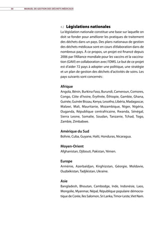 30	 Manuel de gestion des déchets médicaux
4.2 Législations nationales
La législation nationale constitue une base sur laquelle on
doit se fonder pour améliorer les pratiques de traitement
des déchets dans un pays. Des plans nationaux de gestion
des déchets médicaux sont en cours d’élaboration dans de
nombreux pays. À ce propos, un projet est financé depuis
2006 par l’Alliance mondiale pour les vaccins et la vaccina-
tion (GAVI) en collaboration avec l’OMS. Le but de ce projet
est d’aider 72 pays à adopter une politique, une stratégie
et un plan de gestion des déchets d’activités de soins. Les
pays suivants sont concernés :
Afrique
Angola, Bénin, Burkina Faso, Burundi, Cameroun, Comores,
Congo, Côte d’Ivoire, Érythrée, Éthiopie, Gambie, Ghana,
Guinée, Guinée Bissau, Kenya, Lesotho, Libéria, Madagascar,
Malawi, Mali, Mauritanie, Mozambique, Niger, Nigéria,
Ouganda, République centrafricaine, Rwanda, Sénégal,
Sierra Leone, Somalie, Soudan, Tanzanie, Tchad, Togo,
Zambie, Zimbabwe.
Amérique du Sud
Bolivie, Cuba, Guyane, Haïti, Honduras, Nicaragua.
Moyen-Orient
Afghanistan, Djibouti, Pakistan, Yémen.
Europe
Arménie, Azerbaïdjan, Kirghizstan, Géorgie, Moldavie,
Ouzbékistan, Tadjikistan, Ukraine.
Asie
Bangladesh, Bhoutan, Cambodge, Inde, Indonésie, Laos,
Mongolie, Myanmar, Népal, République populaire démocra-
tique de Corée, îles Salomon, Sri Lanka,Timor-Leste,Viet Nam.
 