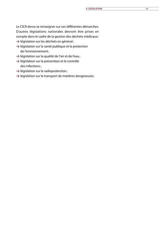 Le CICR devra se renseigner sur ces différentes démarches.
D’autres législations nationales devront être prises en
compte dans le cadre de la gestion des déchets médicaux :
 législation sur les déchets en général ;
 législation sur la santé publique et la protection
de l’environnement ;
 législation sur la qualité de l’air et de l’eau ;
 législation sur la prévention et le contrôle
des infections ;
 législation sur la radioprotection ;
 législation sur le transport de matières dangereuses.
4. Législation 31
 