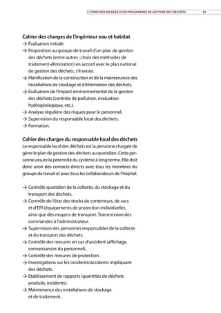 5. Principes de base d’un programme de gestion des déchets 35
Cahier des charges de l’ingénieur eau et habitat
 Évaluation initiale.
 Proposition au groupe de travail d’un plan de gestion
des déchets (entre autres : choix des méthodes de
traitement-élimination) en accord avec le plan national
de gestion des déchets, s’il existe.
 Planification de la construction et de la maintenance des
installations de stockage et d’élimination des déchets.
 Évaluation de l’impact environnemental de la gestion
des déchets (contrôle de pollution, évaluation
hydrogéologique, etc.).
 Analyse régulière des risques pour le personnel.
 Supervision du responsable local des déchets.
 Formation.
Cahier des charges du responsable local des déchets
Le responsable local des déchets est la personne chargée de
gérer le plan de gestion des déchets au quotidien. Cette per-
sonne assure la pérennité du système à long terme. Elle doit
donc avoir des contacts directs avec tous les membres du
groupe de travail et avec tous les collaborateurs de l’hôpital.
 Contrôle quotidien de la collecte, du stockage et du
transport des déchets.
 Contrôle de l’état des stocks de conteneurs, de sacs
et d’EPI (équipements de protection individuelle),
ainsi que des moyens de transport. Transmission des
commandes à l’administrateur.
 Supervision des personnes responsables de la collecte
et du transport des déchets.
 Contrôle des mesures en cas d’accident (affichage,
connaissances du personnel).
 Contrôle des mesures de protection.
 Investigations sur les incidents/accidents impliquant
des déchets.
 Établissement de rapports (quantités de déchets
produits, incidents).
 Maintenance des installations de stockage
et de traitement.
 