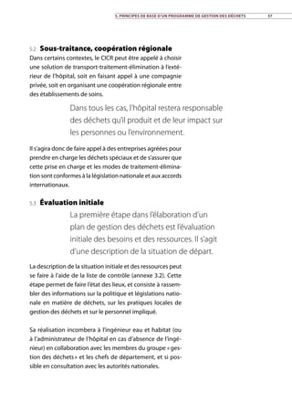 5.2 Sous-traitance, coopération régionale
Dans certains contextes, le CICR peut être appelé à choisir
une solution de transport-traitement-élimination à l’exté-
rieur de l’hôpital, soit en faisant appel à une compagnie
privée, soit en organisant une coopération régionale entre
des établissements de soins.
Il s’agira donc de faire appel à des entreprises agréées pour
prendre en charge les déchets spéciaux et de s’assurer que
cette prise en charge et les modes de traitement-élimina-
tion sont conformes à la législation nationale et aux accords
internationaux.
5.3 Évaluation initiale
La description de la situation initiale et des ressources peut
se faire à l’aide de la liste de contrôle (annexe 3.2). Cette
étape permet de faire l’état des lieux, et consiste à rassem-
bler des informations sur la politique et législations natio-
nale en matière de déchets, sur les pratiques locales de
gestion des déchets et sur le personnel impliqué.
Sa réalisation incombera à l’ingénieur eau et habitat (ou
à l’administrateur de l’hôpital en cas d’absence de l’ingé-
nieur) en collaboration avec les membres du groupe « ges-
tion des déchets » et les chefs de département, et si pos-
sible en consultation avec les autorités nationales.
Dans tous les cas, l’hôpital restera responsable
des déchets qu’il produit et de leur impact sur
les personnes ou l’environnement.
La première étape dans l’élaboration d’un
plan de gestion des déchets est l’évaluation
initiale des besoins et des ressources. Il s’agit
d’une description de la situation de départ.
5. Principes de base d’un programme de gestion des déchets 37
 