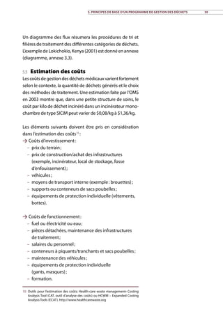 Un diagramme des flux résumera les procédures de tri et
filières de traitement des différentes catégories de déchets.
L’exemple de Lokichokio, Kenya (2001) est donné en annexe
(diagramme, annexe 3.3).
5.5 Estimation des coûts
Lescoûtsdegestiondesdéchetsmédicauxvarientfortement
selon le contexte, la quantité de déchets générés et le choix
des méthodes de traitement. Une estimation faite par l’OMS
en 2003 montre que, dans une petite structure de soins, le
coût par kilo de déchet incinéré dans un incinérateur mono-
chambre de type SICIM peut varier de $0,08/kg à $1,36/kg.
Les éléments suivants doivent être pris en considération
dans l’estimation des coûts10
 :
 Coûts d’investissement :
–– prix du terrain ;
–– prix de construction/achat des infrastructures
(exemple, incinérateur, local de stockage, fosse
d’enfouissement) ;
–– véhicules ;
–– moyens de transport interne (exemple : brouettes) ;
–– supports ou conteneurs de sacs poubelles ;
–– équipements de protection individuelle (vêtements,
bottes).
 Coûts de fonctionnement :
–– fuel ou électricité ou eau ;
–– pièces détachées, maintenance des infrastructures
de traitement ;
–– salaires du personnel ;
–– conteneurs à piquants/tranchants et sacs poubelles ;
–– maintenance des véhicules ;
–– équipements de protection individuelle
(gants, masques) ;
–– formation.
10	 Outils pour l’estimation des coûts: Health-care waste management• Costing
Analysis Tool (CAT, outil d’analyse des coûts) ou HCWM – Expanded Costing
Analysis Tools (ECAT). http://www.healthcarewaste.org
5. Principes de base d’un programme de gestion des déchets 39
 