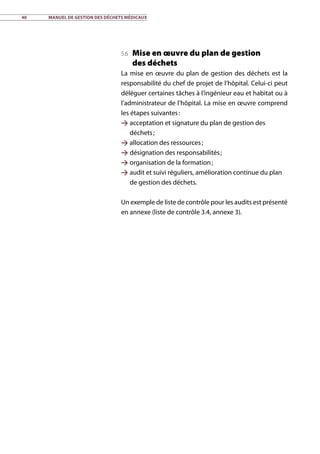 40	 Manuel de gestion des déchets médicaux
5.6 Mise en œuvre du plan de gestion
des déchets
La mise en œuvre du plan de gestion des déchets est la
responsabilité du chef de projet de l’hôpital. Celui-ci peut
déléguer certaines tâches à l’ingénieur eau et habitat ou à
l’administrateur de l’hôpital. La mise en œuvre comprend
les étapes suivantes :
 acceptation et signature du plan de gestion des
déchets ;
 allocation des ressources ;
 désignation des responsabilités ;
 organisation de la formation ;
 audit et suivi réguliers, amélioration continue du plan
de gestion des déchets.
Un exemple de liste de contrôle pour les audits est présenté
en annexe (liste de contrôle 3.4, annexe 3).
 
