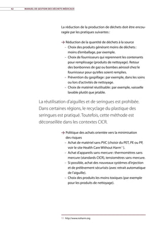 42	 Manuel de gestion des déchets médicaux
La réduction de la production de déchets doit être encou-
ragée par les pratiques suivantes :
 Réduction de la quantité de déchets à la source
–– Choix des produits générant moins de déchets :
moins d’emballage, par exemple.
–– Choix de fournisseurs qui reprennent les contenants
pour remplissage (produits de nettoyage). Retour
des bonbonnes de gaz ou bombes aérosol chez le
fournisseur pour qu’elles soient remplies.
–– Prévention du gaspillage : par exemple, dans les soins
ou lors d’activités de nettoyage.
–– Choix de matériel réutilisable : par exemple, vaisselle
lavable plutôt que jetable.
 Politique des achats orientée vers la minimisation
des risques
–– Achat de matériel sans PVC (choisir du PET, PE ou PP,
voir le site Health Care Without Harm11
).
–– Achat d’appareils sans mercure : thermomètres sans
mercure (standards CICR), tensiomètres sans mercure.
–– Si possible, achat des nouveaux systèmes d’injection
et de prélèvement sécurisés (avec retrait automatique
de l’aiguille).
–– Choix des produits les moins toxiques (par exemple
pour les produits de nettoyage).
11	http://www.noharm.org
La réutilisation d’aiguilles et de seringues est prohibée.
Dans certaines régions, le recyclage du plastique des
seringues est pratiqué. Toutefois, cette méthode est
déconseillée dans les contextes CICR.
 