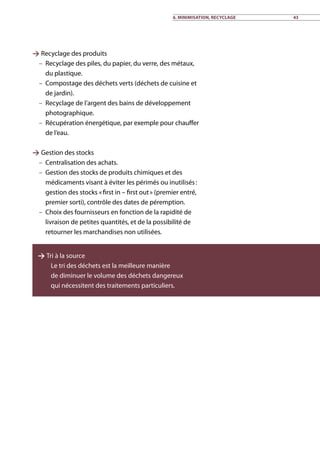 6. Minimisation, recyclage 43
 Recyclage des produits
–– Recyclage des piles, du papier, du verre, des métaux,
du plastique.
–– Compostage des déchets verts (déchets de cuisine et
de jardin).
–– Recyclage de l’argent des bains de développement
photographique.
–– Récupération énergétique, par exemple pour chauffer
de l’eau.
 Gestion des stocks
–– Centralisation des achats.
–– Gestion des stocks de produits chimiques et des
médicaments visant à éviter les périmés ou inutilisés :
gestion des stocks « first in – first out » (premier entré,
premier sorti), contrôle des dates de péremption.
–– Choix des fournisseurs en fonction de la rapidité de
livraison de petites quantités, et de la possibilité de
retourner les marchandises non utilisées.
 Tri à la source
–– Le tri des déchets est la meilleure manière
de diminuer le volume des déchets dangereux
qui nécessitent des traitements particuliers.
 