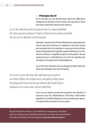 46	 Manuel de gestion des déchets médicaux
7.1 Principes du tri
Le tri consiste en une identification claire des différentes
catégories de déchets et des moyens de séparation. Deux
principes importants doivent être retenus :
Exemple : le personnel infirmier déposera les piquants/tran-
chants dans des conteneurs à aiguilles se trouvant le plus
près possible du lieu d’utilisation, ce qui permettra d’éviter
toute manipulation de l’aiguille usagée. Idéalement, il amè-
nera le conteneur à aiguilles jusqu’au lit du patient. Ne pas
recapuchonner, ni désolidariser à la main les aiguilles des
seringues ! Ces gestes sont trop dangereux.
Le tri doit être maintenu tout au long de la filière (dans les
zones de stockage et lors du transport).
Le tri est une étape sensible de la gestion des déchets. Il
concerne tous les collaborateurs. Formation, information
régulière et contrôles fréquents sont essentiels pour garan-
tir la pérennité du système mis en place.
Le tri des déchets doit toujours être la responsabilité
de celui qui les produit. Il doit se faire le plus près possible
du lieu où le déchet a été produit.
Il ne sert à rien de trier des déchets qui suivent
la même filière de traitement, exception faite pour
les piquants/tranchants qui seront de toute façon
séparés à la source des autres déchets.
Ne pas corriger les erreurs: si du matériel non dangereux a été placé
dans un conteneur pour déchets présentant un risque de contamination,
considérer le déchet comme dangereux (principe de précaution).
 