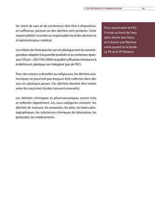Un stock de sacs et de conteneurs doit être à disposition,
en suffisance, partout où des déchets sont produits. Cette
responsabilité incombe au responsable local des déchets et
à l’administrateur médical.
Lescritèresdechoixpourlessacsenplastiquesontlessuivants :
grandeuradaptéeàlaquantitéproduiteetauconteneur,épais-
seur(70µm–ISO77652004)etqualitésuffisantes(résistanceà
la déchirure), plastique non halogéné (pas de PVC).
Pour des raisons culturelles ou religieuses, les déchets ana-
tomiques ne pourront pas toujours être collectés dans des
sacs en plastique jaunes. Ces déchets doivent être traités
selon les coutumes locales (souvent ensevelis).
Les déchets chimiques et pharmaceutiques seront triés
et collectés séparément. Les sous-catégories incluent : les
déchets de mercure, les ampoules, les piles, les bains pho-
tographiques, les substances chimiques de laboratoire, les
pesticides, les médicaments.
Pour reconnaître le PVC :
il coule au fond de l’eau
(plus dense que l’eau),
et il donne une flamme
verte quand on le brûle.
Le PE et le PP flottent.
7. Tri, récipients et manipulation 49
 