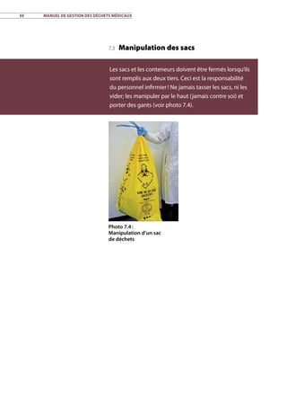 50	 Manuel de gestion des déchets médicaux
7.3 Manipulation des sacs
Les sacs et les conteneurs doivent être fermés lorsqu’ils
sont remplis aux deux tiers. Ceci est la responsabilité
du personnel infirmier ! Ne jamais tasser les sacs, ni les
vider; les manipuler par le haut (jamais contre soi) et
porter des gants (voir photo 7.4).
Photo 7.4 :
Manipulation d’un sac
de déchets
 