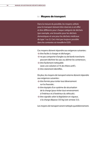 54	 Manuel de gestion des déchets médicaux
9.1 Moyens de transport
Ces moyens doivent répondre aux exigences suivantes :
 être faciles à charger et décharger ;
 ne pas comporter d’angles ou de bords tranchants
pouvant déchirer les sacs ou abîmer les conteneurs ;
 être facilement nettoyable
(avec une solution à 5 % de chlore actif) ;
 être clairement identifiés.
De plus, les moyens de transport externe doivent répondre
aux exigences suivantes :
 être fermés pour éviter tout déversement
sur la chaussée ;
 être équipés d’un système de sécurisation
de la charge (pour éviter tout renversement
à l’intérieur et à l’extérieur du véhicule) ;
 être signalés selon la législation en vigueur,
si la charge dépasse 333 kg (voir annexe 3.5).
Les moyens de transport seront nettoyés quotidiennement.
Dans la mesure du possible, les moyens utilisés
pour le transport doivent être réservés à cet effet
et être différents pour chaque catégorie de déchets
(par exemple, une brouette pour les déchets
domestiques et une pour les déchets médicaux
de type 1 ou 2). Ceci n’est pas toujours possible
dans les contextes où travaille le CICR.
 