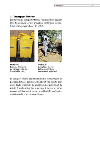9. Transport 55
9.2 Transport interne
Les moyens de transport interne à l’établissement peuvent
être de plusieurs sortes : brouettes, conteneurs sur rou-
lettes, chariots (voir photos 9.1 et 9.2).
Photo 9.1 :
Exemple de moyen
de transport interne
(Lokichokio, 2001)
Photo 9.2 :
Exemple de moyen
de transport interne
(conteneur à roulettes)
Le transport interne des déchets doit se faire pendant les
périodes de basse activité. Le trajet doit être planifié pour
éviter toute exposition du personnel, des patients et du
public. Il faudra minimiser le passage à travers les zones
propres (stérilisation), les zones sensibles (bloc opératoire,
soins intensifs) et les zones publiques.
 