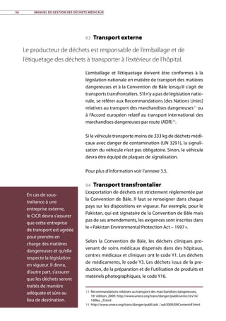 56	 Manuel de gestion des déchets médicaux
9.3 Transport externe
L’emballage et l’étiquetage doivent être conformes à la
législation nationale en matière de transport des matières
dangereuses et à la Convention de Bâle lorsqu’il s’agit de
transports transfrontaliers. S’il n’y a pas de législation natio-
nale, se référer aux Recommandations [des Nations Unies]
relatives au transport des marchandises dangereuses13
ou
à l’Accord européen relatif au transport international des
marchandises dangereuses par route (ADR)14
.
Si le véhicule transporte moins de 333 kg de déchets médi-
caux avec danger de contamination (UN 3291), la signali-
sation du véhicule n’est pas obligatoire. Sinon, le véhicule
devra être équipé de plaques de signalisation.
Pour plus d’information voir l’annexe 3.5.
9.4 Transport transfrontalier
L’exportation de déchets est strictement réglementée par
la Convention de Bâle. Il faut se renseigner dans chaque
pays sur les dispositions en vigueur. Par exemple, pour le
Pakistan, qui est signataire de la Convention de Bâle mais
pas de ses amendements, les exigences sont inscrites dans
le « Pakistan Environmental Protection Act – 1997 ».
Selon la Convention de Bâle, les déchets cliniques pro-
venant de soins médicaux dispensés dans des hôpitaux,
centres médicaux et cliniques ont le code Y1. Les déchets
de médicaments, le code Y3. Les déchets issus de la pro-
duction, de la préparation et de l’utilisation de produits et
matériels photographiques, le code Y16.
13	 Recommandations relatives au transport des marchandises dangereuses,
16e
édition, 2009. http://www.unece.org/trans/danger/publi/unrec/rev16/
16files _f.html
14	 http://www.unece.org/trans/danger/publi/adr. / adr2009/09ContentsF.html
En cas de sous-
traitance à une
entreprise externe,
le CICR devra s’assurer
que cette entreprise
de transport est agréée
pour prendre en
charge des matières
dangereuses et qu’elle
respecte la législation
en vigueur. Il devra,
d’autre part, s’assurer
que les déchets seront
traités de manière
adéquate et sûre au
lieu de destination.
Le producteur de déchets est responsable de l’emballage et de
l’étiquetage des déchets à transporter à l’extérieur de l’hôpital.
 