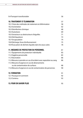 4	 Manuel de gestion des déchets médicaux
9.4 Transport transfrontalier 56
10. Traitement et élimination57
10.1 Choix des méthodes de traitement et d’élimination 58
10.2 Incinération 62
10.3 Désinfection chimique 68
10.4 Autoclaves 69
10.5 Extracteurs ou destructeurs d’aiguilles 71
10.6 Déchiqueteurs 73
10.7 Encapsulation 74
10.8 Décharge, fosse d’enfouissement 75
10.9 Évacuation de déchets liquides dans les eaux usées 78
11. Mesures de protection du personnel81
11.1 Équipements de protection individuelle 83
11.2 Hygiène personnelle 85
11.3 Vaccination 86
11.4 Mesures à prendre en cas d’accident avec exposition au sang 86
11.5	Mesures d’urgence en cas de déversements
ou de contamination de surfaces 88
11.6 Mesures d’urgence en cas de contamination de personnes 90
12. Formation91
12.1 Pourquoi et comment 92
12.2 Contenu 93
13. Pour en savoir plus95
 
