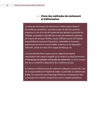 58	 Manuel de gestion des déchets médicaux
10.1 Choix des méthodes de traitement
et d’élimination
Le choix des techniques de traitement et d’élimination dépend
de nombreux paramètres : quantité et type de déchets produits,
présence ou non d’un site de traitement des déchets à proximité de
l’hôpital, acceptation culturelle des modes de traitement, présence
de moyens de transport fiables, espace suffisant autour de l’hôpital,
disponibilité de ressources financières, matérielles et humaines,
approvisionnement en courant fiable, existence d’une législation
nationale, climat et niveau de la nappe phréatique, etc.
Le choix doit être fait en ayant comme objectif principal la
minimisation des impacts négatifs sur la santé et sur l’environnement.
Il n’existe pas de solution universelle de traitement. Le choix ne peut
être qu’un compromis dépendant des conditions locales.
En l’absence d’infrastructure de traitement adéquate à proximité, il est
de la responsabilité de l’hôpital de traiter ou prétraiter ses déchets sur
le site. Ceci présente aussi l’avantage d’éviter les complications liées
au transport de matières dangereuses (voir le chapitre précédent).
 