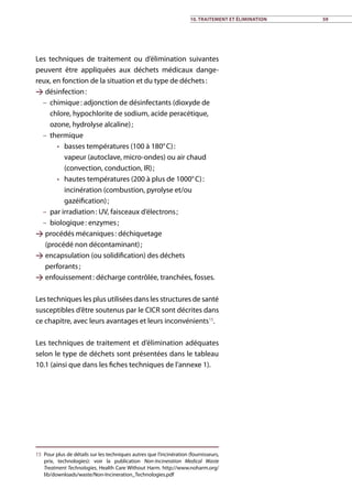 10. Traitement et élimination 59
Les techniques de traitement ou d’élimination suivantes
peuvent être appliquées aux déchets médicaux dange-
reux, en fonction de la situation et du type de déchets :
 désinfection :
–– chimique : adjonction de désinfectants (dioxyde de
chlore, hypochlorite de sodium, acide peracétique,
ozone, hydrolyse alcaline) ;
–– thermique
•• basses températures (100 à 180° C) :
vapeur (autoclave, micro-ondes) ou air chaud
(convection, conduction, IR) ;
•• hautes températures (200 à plus de 1000° C) :
incinération (combustion, pyrolyse et/ou
gazéification) ;
–– par irradiation : UV, faisceaux d’électrons ;
–– biologique : enzymes ;
 procédés mécaniques : déchiquetage
(procédé non décontaminant) ;
 encapsulation (ou solidification) des déchets
perforants ;
 enfouissement : décharge contrôlée, tranchées, fosses.
Les techniques les plus utilisées dans les structures de santé
susceptibles d’être soutenus par le CICR sont décrites dans
ce chapitre, avec leurs avantages et leurs inconvénients15
.
Les techniques de traitement et d’élimination adéquates
selon le type de déchets sont présentées dans le tableau
10.1 (ainsi que dans les fiches techniques de l’annexe 1).
15	 Pour plus de détails sur les techniques autres que l’incinération (fournisseurs,
prix, technologies): voir la publication Non-Incineration Medical Waste
Treatment Technologies, Health Care Without Harm. http://www.noharm.org/
lib/downloads/waste/Non-Incineration_Technologies.pdf
 