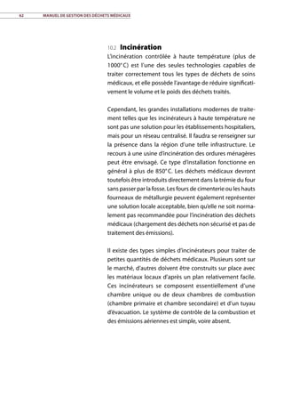 62	 Manuel de gestion des déchets médicaux
10.2 Incinération
L’incinération contrôlée à haute température (plus de
1000° C) est l’une des seules technologies capables de
traiter correctement tous les types de déchets de soins
médicaux, et elle possède l’avantage de réduire significati-
vement le volume et le poids des déchets traités.
Cependant, les grandes installations modernes de traite-
ment telles que les incinérateurs à haute température ne
sont pas une solution pour les établissements hospitaliers,
mais pour un réseau centralisé. Il faudra se renseigner sur
la présence dans la région d’une telle infrastructure. Le
recours à une usine d’incinération des ordures ménagères
peut être envisagé. Ce type d’installation fonctionne en
général à plus de 850° C. Les déchets médicaux devront
toutefois être introduits directement dans la trémie du four
sans passer par la fosse. Les fours de cimenterie ou les hauts
fourneaux de métallurgie peuvent également représenter
une solution locale acceptable, bien qu’elle ne soit norma-
lement pas recommandée pour l’incinération des déchets
médicaux (chargement des déchets non sécurisé et pas de
traitement des émissions).
Il existe des types simples d’incinérateurs pour traiter de
petites quantités de déchets médicaux. Plusieurs sont sur
le marché, d’autres doivent être construits sur place avec
les matériaux locaux d’après un plan relativement facile.
Ces incinérateurs se composent essentiellement d’une
chambre unique ou de deux chambres de combustion
(chambre primaire et chambre secondaire) et d’un tuyau
d’évacuation. Le système de contrôle de la combustion et
des émissions aériennes est simple, voire absent.
 
