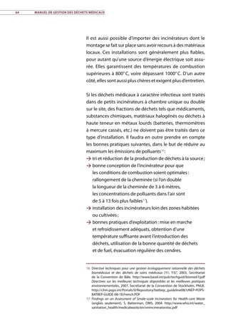 64	 Manuel de gestion des déchets médicaux
Il est aussi possible d’importer des incinérateurs dont le
montage se fait sur place sans avoir recours à des matériaux
locaux. Ces installations sont généralement plus fiables,
pour autant qu’une source d’énergie électrique soit assu-
rée. Elles garantissent des températures de combustion
supérieures à 800° C, voire dépassant 1000° C. D’un autre
côté, elles sont aussi plus chères et exigent plus d’entretien.
Si les déchets médicaux à caractère infectieux sont traités
dans de petits incinérateurs à chambre unique ou double
sur le site, des fractions de déchets tels que médicaments,
substances chimiques, matériaux halogénés ou déchets à
haute teneur en métaux lourds (batteries, thermomètres
à mercure cassés, etc.) ne doivent pas être traités dans ce
type d’installation. Il faudra en outre prendre en compte
les bonnes pratiques suivantes, dans le but de réduire au
maximum les émissions de polluants16
 :
 tri et réduction de la production de déchets à la source ;
 bonne conception de l’incinérateur pour que
les conditions de combustion soient optimales :
rallongement de la cheminée (si l’on double
la longueur de la cheminée de 3 à 6 mètres,
les concentrations de polluants dans l’air sont
de 5 à 13 fois plus faibles17
).
 installation des incinérateurs loin des zones habitées
ou cultivées ;
 bonnes pratiques d’exploitation : mise en marche
et refroidissement adéquats, obtention d’une
température suffisante avant l’introduction des
déchets, utilisation de la bonne quantité de déchets
et de fuel, évacuation régulière des cendres.
16	 Directive techniques pour une gestion écologiquement rationnelle des déchets
biomédicaux et des déchets de soins médicaux (Y1; Y3)”, 2003, Secrétariat
de la Convention de Bâle. http://www.basel.int/pub/techguid/biomed-f.pdf
Directives sur les meilleures techniques disponibles et les meilleures pratiques
environnementales, 2007, Secrétariat de la Convention de Stockholm, PNUE.
http://chm.pops.int/Portals/0/Repository/batbep_guideline08/UNEP-POPS-
BATBEP-GUIDE-08-18.French.PDF
17	 Findings on an Assessment of Smale-scale Incinerators for Health-care Waste
(anglais seulement), S. Batterman, OMS, 2004. http://www.who.int/water_
sanitation_health/medicalwaste/en/smincineratorstoc.pdf
 