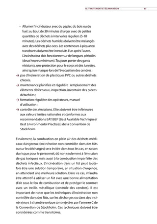 –– Allumer l’incinérateur avec du papier, du bois ou du
fuel ; au bout de 30 minutes charger avec de petites
quantités de déchets à intervalles réguliers (5-10
minutes). Les déchets humides doivent être mélangés
avec des déchets plus secs. Les conteneurs à piquants/
tranchants doivent être introduits l’un après l’autre.
L’incinérateur doit fonctionner sur de longues périodes
(deux heures minimum).Toujours porter des gants
résistants, une protection pour le corps et des lunettes,
ainsi qu’un masque lors de l’évacuation des cendres ;
 pas d’incinération de plastiques PVC ou autres déchets
chlorés.
 maintenance planifiée et régulière : remplacement des
éléments défectueux, inspection, inventaire des pièces
détachées ;
 formation régulière des opérateurs, manuel
d’utilisation ;
 contrôle des émissions. Elles doivent être inférieures
aux valeurs limites nationales et conformes aux
recommandations BAT/BEP (Best Available Techniques/
Best Environmental Practices) de la Convention de
Stockholm.
Finalement, la combustion en plein air des déchets médi-
caux dangereux (incinération non contrôlée dans des fûts
ou sur les décharges) sera évitée dans tous les cas, en raison
du risque pour le personnel, dû non seulement à l’émission
de gaz toxiques mais aussi à la combustion imparfaite des
déchets infectieux. L’incinération dans un fût peut toute-
fois être une solution temporaire, en situation d’urgence,
en attendant une meilleure solution. Dans ce cas, il faudra
être attentif à utiliser un fût avec une bonne alimentation
d’air sous le feu de combustion et de protéger le sommet
avec un treillis métallique (contrôle des cendres). Il est
important de noter que les techniques d’incinération non
contrôlée dans des fûts, sur les décharges ou dans des inci-
nérateurs à chambre unique sont rejetées par l’annexe C de
la Convention de Stockholm. Ces techniques doivent être
considérées comme transitoires.
10. Traitement et élimination 65
 
