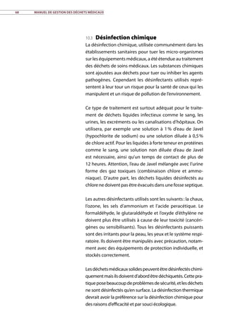 68	 Manuel de gestion des déchets médicaux
10.3 Désinfection chimique
La désinfection chimique, utilisée communément dans les
établissements sanitaires pour tuer les micro-organismes
sur les équipements médicaux, a été étendue au traitement
des déchets de soins médicaux. Les substances chimiques
sont ajoutées aux déchets pour tuer ou inhiber les agents
pathogènes. Cependant les désinfectants utilisés repré-
sentent à leur tour un risque pour la santé de ceux qui les
manipulent et un risque de pollution de l’environnement.
Ce type de traitement est surtout adéquat pour le traite-
ment de déchets liquides infectieux comme le sang, les
urines, les excréments ou les canalisations d’hôpitaux. On
utilisera, par exemple une solution à 1 % d’eau de Javel
(hypochlorite de sodium) ou une solution diluée à 0,5 %
de chlore actif. Pour les liquides à forte teneur en protéines
comme le sang, une solution non diluée d’eau de Javel
est nécessaire, ainsi qu’un temps de contact de plus de
12 heures. Attention, l’eau de Javel mélangée avec l’urine
forme des gaz toxiques (combinaison chlore et ammo-
niaque). D’autre part, les déchets liquides désinfectés au
chlore ne doivent pas être évacués dans une fosse septique.
Les autres désinfectants utilisés sont les suivants : la chaux,
l’ozone, les sels d’ammonium et l’acide peracétique. Le
formaldéhyde, le glutaraldéhyde et l’oxyde d’éthylène ne
doivent plus être utilisés à cause de leur toxicité (cancéri-
gènes ou sensibilisants). Tous les désinfectants puissants
sont des irritants pour la peau, les yeux et le système respi-
ratoire. Ils doivent être manipulés avec précaution, notam-
ment avec des équipements de protection individuelle, et
stockés correctement.
Lesdéchetsmédicauxsolidespeuventêtredésinfectéschimi-
quementmaisilsdoiventd’abordêtredéchiquetés.Cettepra-
tiqueposebeaucoupdeproblèmesdesécurité,etlesdéchets
ne sont désinfectés qu’en surface. La désinfection thermique
devrait avoir la préférence sur la désinfection chimique pour
des raisons d’efficacité et par souci écologique.
 