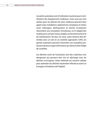 70	 Manuel de gestion des déchets médicaux
Les petits autoclaves sont d’utilisation courante pour la sté-
rilisation des équipements médicaux ; mais ceux qui sont
utilisés pour les déchets de soins médicaux peuvent faire
appel à des installations relativement complexes et chères
(avec mélangeur, déchiqueteur et séchoir incorporés)
nécessitant une conception minutieuse, un tri adapté des
matériaux et un haut niveau d’appui au fonctionnement et
de maintenance. De plus, les eaux usées doivent être éli-
minées avec un soin et un contrôle appropriés. Enfin, les
grands autoclaves peuvent nécessiter une chaudière pro-
duisant plusieurs types d’émissions qui doivent faire l’objet
de contrôles.
Les déchets sortis de l’autoclave sont des matériaux non
dangereux qui peuvent être mis en décharge avec les
déchets municipaux. Cette méthode est souvent utilisée
pour prétraiter les déchets hautement infectieux avant un
transport à l’extérieur de l’hôpital.
 