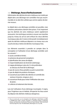 10.8 Décharge, fosse d’enfouissement
L’élimination des déchets de soins médicaux non traités par
dépôt dans une décharge non contrôlée n’est pas recom-
mandée et ne doit être utilisée que comme option de der-
nier recours.
Le dépôt dans une décharge contrôlée est possible, mais
certaines précautions doivent être prises : il est important
que les déchets de soins médicaux soient rapidement
recouverts. Une technique consiste à creuser une tranchée
jusqu’au niveau du sol où sont enfouis les vieux déchets
municipaux (plus de 3 mois) et d’ensevelir immédiatement
après les déchets médicaux déposés à ce niveau sous une
couche de deux mètres de déchets municipaux frais.
Les éléments essentiels à prendre en compte dans la
conception et l’utilisation d’une décharge contrôlée sont
les suivants21
 :
 accès contrôlé et limité ;
 présence de personnel compétent ;
 planification des zones de dépôt ;
 imperméabilisation du fond de la décharge ;
 nappe phréatique à plus de 2 m de profondeur
au-dessous du fond de la décharge ;
 pas de source d’eau potable ou puits à proximité ;
 pas de dépôt de produits chimiques ;
 couverture journalière des déchets et contrôle des
vecteurs (insectes, rongeurs, etc.) ;
 couverture finale pour éviter l’infiltration des eaux
de pluie ;
 collecte et traitement des lixiviats.
Lors de l’utilisation d’une décharge municipale, il s’agira,
pour l’ingénieur eau et habitat, d’inspecter les lieux avant
d’y déposer des déchets médicaux dangereux.
21	Pour en savoir plus sur la conception des décharges: Solid Waste Landfills
in Middle-and Lower- Income Countries: A Technical Guide to Planning,
Design, and Operation. Rushbrook, Philip and Pugh, Michael 1999. World Bank
Technical Paper No. 426. The World Bank, Washington, D.C. Pp. 248.
10. Traitement et élimination 75
 