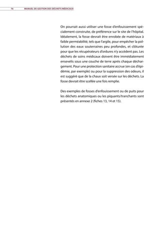 76	 Manuel de gestion des déchets médicaux
On pourrait aussi utiliser une fosse d’enfouissement spé-
cialement construite, de préférence sur le site de l’hôpital.
Idéalement, la fosse devrait être enrobée de matériaux à
faible perméabilité, tels que l’argile, pour empêcher la pol-
lution des eaux souterraines peu profondes, et clôturée
pour que les récupérateurs d’ordures n’y accèdent pas. Les
déchets de soins médicaux doivent être immédiatement
ensevelis sous une couche de terre après chaque déchar-
gement. Pour une protection sanitaire accrue (en cas d’épi-
démie, par exemple) ou pour la suppression des odeurs, il
est suggéré que de la chaux soit versée sur les déchets. La
fosse devrait être scellée une fois remplie.
Des exemples de fosses d’enfouissement ou de puits pour
les déchets anatomiques ou les piquants/tranchants sont
présentés en annexe 2 (fiches 13, 14 et 15).
 