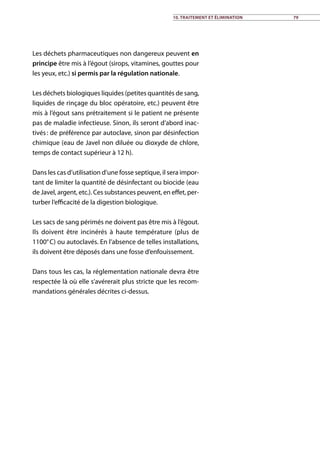Les déchets pharmaceutiques non dangereux peuvent en
principe être mis à l’égout (sirops, vitamines, gouttes pour
les yeux, etc.) si permis par la régulation nationale.
Les déchets biologiques liquides (petites quantités de sang,
liquides de rinçage du bloc opératoire, etc.) peuvent être
mis à l’égout sans prétraitement si le patient ne présente
pas de maladie infectieuse. Sinon, ils seront d’abord inac-
tivés : de préférence par autoclave, sinon par désinfection
chimique (eau de Javel non diluée ou dioxyde de chlore,
temps de contact supérieur à 12 h).
Dans les cas d’utilisation d’une fosse septique, il sera impor-
tant de limiter la quantité de désinfectant ou biocide (eau
de Javel, argent, etc.). Ces substances peuvent, en effet, per-
turber l’efficacité de la digestion biologique.
Les sacs de sang périmés ne doivent pas être mis à l’égout.
Ils doivent être incinérés à haute température (plus de
1100° C) ou autoclavés. En l’absence de telles installations,
ils doivent être déposés dans une fosse d’enfouissement.
Dans tous les cas, la réglementation nationale devra être
respectée là où elle s’avérerait plus stricte que les recom-
mandations générales décrites ci-dessus.
10. Traitement et élimination 79
 