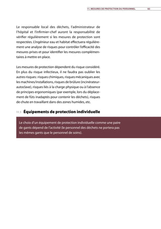 11. Mesures de protection du personnel 83
Le responsable local des déchets, l’administrateur de
l’hôpital et l’infirmier-chef auront la responsabilité de
vérifier régulièrement si les mesures de protection sont
respectées. L’ingénieur eau et habitat effectuera régulière-
ment une analyse de risques pour contrôler l’efficacité des
mesures prises et pour identifier les mesures complémen-
taires à mettre en place.
Les mesures de protection dépendent du risque considéré.
En plus du risque infectieux, il ne faudra pas oublier les
autres risques : risques chimiques, risques mécaniques avec
les machines/installations, risques de brûlure (incinérateur-
autoclave), risques liés à la charge physique ou à l’absence
de principes ergonomiques (par exemple, lors du déplace-
ment de fûts inadaptés pour contenir les déchets), risques
de chute en travaillant dans des zones humides, etc.
11.1 Équipements de protection individuelle
Le choix d’un équipement de protection individuelle comme une paire
de gants dépend de l’activité (le personnel des déchets ne portera pas
les mêmes gants que le personnel de soins).
 