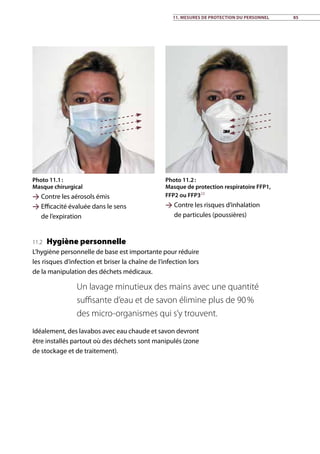 11.2 Hygiène personnelle
L’hygiène personnelle de base est importante pour réduire
les risques d’infection et briser la chaîne de l’infection lors
de la manipulation des déchets médicaux.
Idéalement, des lavabos avec eau chaude et savon devront
être installés partout où des déchets sont manipulés (zone
de stockage et de traitement).
Un lavage minutieux des mains avec une quantité
suffisante d’eau et de savon élimine plus de 90 %
des micro-organismes qui s’y trouvent.
Photo 11.1 :
Masque chirurgical
 Contre les aérosols émis
 Efficacité évaluée dans le sens
de l’expiration
Photo 11.2 :
Masque de protection respiratoire FFP1,
FFP2 ou FFP323
 Contre les risques d’inhalation
de particules (poussières)
11. Mesures de protection du personnel 85
 