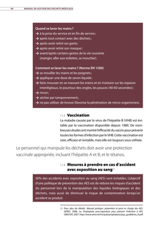 86	 Manuel de gestion des déchets médicaux
Quand se laver les mains ?
 à la prise du service et en fin de service ;
 après tout contact avec des déchets ;
 après avoir retiré ses gants ;
 après avoir retiré son masque ;
 avant/après certains gestes de la vie courante
(manger, aller aux toilettes, se moucher).
Comment se laver les mains ? (Norme EN 1500)
 se mouiller les mains et les poignets ;
 appliquer une dose de savon liquide ;
 faire mousser en se massant les mains et en insistant sur les espaces
interdigitaux, le pourtour des ongles, les pouces (40-60 secondes) ;
 rincer ;
 sécher par tamponnement ;
 ne pas utiliser de brosse (favorise la pénétration de micro-organismes).
11.3 Vaccination
La maladie causée par le virus de l’hépatite B (VHB) est évi-
table par la vaccination disponible depuis 1980. De nom-
breusesétudesontmontrél’efficacitéduvaccinpourprévenir
toutes les formes d’infection par leVHB. Cette vaccination est
sûre, efficace et rentable, mais elle est toujours sous-utilisée.
11.4 Mesures à prendre en cas d’accident
avec exposition au sang23
22	Pour plus de détails : Manuel pratique : prévention et prise en charge des AES,
GERES, 2008, ou Prophylaxie post-exposition pour prévenir l’infection à VIH,
OMS/OIT, 2007. http://www.who.int/hiv/pub/prophylaxis/pep_guidelines_fr.pdf
Le personnel qui manipule les déchets doit avoir une protection
vaccinale appropriée, incluant l’hépatite A et B, et le tétanos.
50% des accidents avec exposition au sang (AES) sont évitables. L’objectif
d’une politique de prévention des AES est de réduire les risques d’accident
du personnel lors de la manipulation des liquides biologiques et des
déchets, mais aussi de diminuer le risque de contamination lorsqu’un
accident se produit.
 