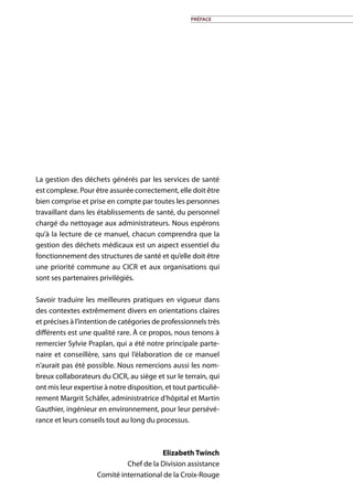 préface
La gestion des déchets générés par les services de santé
est complexe. Pour être assurée correctement, elle doit être
bien comprise et prise en compte par toutes les personnes
travaillant dans les établissements de santé, du personnel
chargé du nettoyage aux administrateurs. Nous espérons
qu’à la lecture de ce manuel, chacun comprendra que la
gestion des déchets médicaux est un aspect essentiel du
fonctionnement des structures de santé et qu’elle doit être
une priorité commune au CICR et aux organisations qui
sont ses partenaires privilégiés.
Savoir traduire les meilleures pratiques en vigueur dans
des contextes extrêmement divers en orientations claires
et précises à l’intention de catégories de professionnels très
différents est une qualité rare. À ce propos, nous tenons à
remercier Sylvie Praplan, qui a été notre principale parte-
naire et conseillère, sans qui l’élaboration de ce manuel
n’aurait pas été possible. Nous remercions aussi les nom-
breux collaborateurs du CICR, au siège et sur le terrain, qui
ont mis leur expertise à notre disposition, et tout particuliè-
rement Margrit Schäfer, administratrice d’hôpital et Martin
Gauthier, ingénieur en environnement, pour leur persévé-
rance et leurs conseils tout au long du processus.
Elizabeth Twinch
Chef de la Division assistance
Comité international de la Croix-Rouge
 