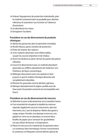 Enlever l’équipement de protection individuelle, jeter
le matériel contaminé dans la poubelle pour déchets
infectieux et autoclaver (ou incinérer en l’absence
d’autoclave).
 Se désinfecter les mains.
 Enregistrer l’accident.
Procédure en cas de déversement de produits
chimiques
 Alerter les personnes dans le périmètre immédiat.
 Revêtir blouse, gants, lunettes de protection.
 Éviter de respirer des vapeurs.
 Si les matières déversées sont inflammables,
couper les sources d’ignition et de chaleur.
 Ouvrir les fenêtres et aérer ; fermer les portes des pièces
infectées.
 Couvrir le déversement avec un matériel absorbant
(granulats ou chiffons absorbants) de l’extérieur vers
l’intérieur, de façon concentrique.
 Mélanger doucement avec une spatule en bois
jusqu’à ce que la matière chimique déversée soit
complètement absorbée.
 Éliminer les granulats comme déchets spéciaux.
 Nettoyer abondamment la région souillée avec de
l’eau (sauf si le produit concerné est incompatible avec
l’eau !).
Procédure en cas de déversement de mercure
 Délimiter la zone à décontaminer et en interdire l’accès.
 Il est essentiel de récupérer la totalité du mercure
répandu (également sous les instruments, dans les
interstices, etc.) sans le disperser. Mettre des gants à
usage unique. Prendre une éponge à mercure, une
pipette en verre ou en plastique, ou encore deux
feuilles de papier pour ramasser les gouttelettes
(ne pas utiliser de brosse, ni d’aspirateur).
 Placer le mercure et le matériel de récupération dans
un conteneur bien hermétique. Fermer correctement
le conteneur et l’étiqueter comme déchet spécial de
11. Mesures de protection du personnel 89
 