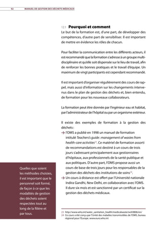 92	 Manuel de gestion des déchets médicaux
12.1 Pourquoi et comment
Le but de la formation est, d’une part, de développer des
compétences, d’autre part de sensibiliser. Il est important
de mettre en évidence les rôles de chacun.
Pour faciliter la communication entre les différents acteurs, il
estrecommandéquelaformations’adresseàungroupemulti­
disciplinaire et qu’elle soit dispensée sur le lieu de travail, afin
de renforcer les bonnes pratiques et le travail d’équipe. Un
maximum de vingt participants est cependant recommandé.
Il est important d’organiser régulièrement des cours de rap-
pel, mais aussi d’information sur les changements interve-
nus dans le plan de gestion des déchets et, bien entendu,
de formation pour les nouveaux collaborateurs.
La formation peut être donnée par l’ingénieur eau et habitat,
parl’administrateurdel’hôpitalouparunorganismeextérieur.
Il existe des exemples de formation à la gestion des
déchets :
 l’OMS a publié en 1998 un manuel de formation
intitulé Teachers’s guide : management of wastes from
health-care activities23
. Ce matériel de formation assorti
de recommandations est destiné à un cours de trois
jours s’adressant principalement aux gestionnaires
d’hôpitaux, aux professionnels de la santé publique et
aux politiques. D’autre part, l’OMS propose aussi un
cours de base de trois jours pour les responsables de la
gestion des déchets des institutions de soins24
.
 Un cours à distance est offert par l’Université nationale
Indira Gandhi, New Delhi, en collaboration avec l’OMS.
Il dure six mois et est sanctionné par un certificat sur la
gestion des déchets médicaux.
23	http://www.who.int/water_sanitation_health/medicalwaste/wsh9806/en/
24	 Ce cours a été conçu par l’Unité des maladies transmissibles de l’OMS, bureau
régional pour l’Europe. www.euro.who.int
Quelles que soient
les méthodes choisies,
il est important que le
personnel soit formé,
de façon à ce que les
modalités de gestion
des déchets soient
respectées tout au
long de la filière et
par tous.
 