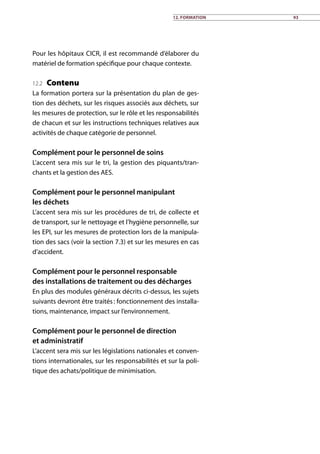12. Formation 93
Pour les hôpitaux CICR, il est recommandé d’élaborer du
matériel de formation spécifique pour chaque contexte.
12.2 Contenu
La formation portera sur la présentation du plan de ges-
tion des déchets, sur les risques associés aux déchets, sur
les mesures de protection, sur le rôle et les responsabilités
de chacun et sur les instructions techniques relatives aux
activités de chaque catégorie de personnel.
Complément pour le personnel de soins
L’accent sera mis sur le tri, la gestion des piquants/tran-
chants et la gestion des AES.
Complément pour le personnel manipulant
les déchets
L’accent sera mis sur les procédures de tri, de collecte et
de transport, sur le nettoyage et l’hygiène personnelle, sur
les EPI, sur les mesures de protection lors de la manipula-
tion des sacs (voir la section 7.3) et sur les mesures en cas
d’accident.
Complément pour le personnel responsable
des installations de traitement ou des décharges
En plus des modules généraux décrits ci-dessus, les sujets
suivants devront être traités : fonctionnement des installa-
tions, maintenance, impact sur l’environnement.
Complément pour le personnel de direction
et administratif
L’accent sera mis sur les législations nationales et conven-
tions internationales, sur les responsabilités et sur la poli-
tique des achats/politique de minimisation.
 