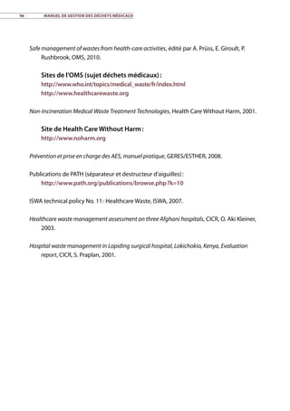 96	 Manuel de gestion des déchets médicaux
Safe management of wastes from health-care activities, édité par A. Prüss, E. Giroult, P.
Rushbrook, OMS, 2010.
Sites de l’OMS (sujet déchets médicaux) :
http://www.who.int/topics/medical_waste/fr/index.html
http://www.healthcarewaste.org
Non-Incineration Medical Waste Treatment Technologies, Health Care Without Harm, 2001.
Site de Health Care Without Harm :
http://www.noharm.org
Prévention et prise en charge des AES, manuel pratique, GERES/ESTHER, 2008.
Publications de PATH (séparateur et destructeur d’aiguilles) :
http://www.path.org/publications/browse.php ?k=10
ISWA technical policy No. 11 : Healthcare Waste, ISWA, 2007.
Healthcare waste management assessment on three Afghani hospitals, CICR, O. Aki Kleiner,
2003.
Hospital waste management in Lopiding surgical hospital, Lokichokio, Kenya, Evaluation
report, CICR, S. Praplan, 2001.
 