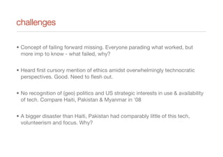 challenges
• Concept of failing forward missing. Everyone parading what worked, but
more imp to know - what failed, why?
• Heard ﬁrst cursory mention of ethics amidst overwhelmingly technocratic
perspectives. Good. Need to ﬂesh out.
• No recognition of (geo) politics and US strategic interests in use & availability
of tech. Compare Haiti, Pakistan & Myanmar in '08
• A bigger disaster than Haiti, Pakistan had comparably little of this tech,
volunteerism and focus. Why?
 