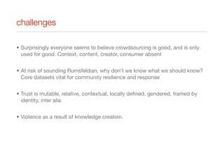 challenges
• Surprisingly everyone seems to believe crowdsourcing is good, and is only
used for good. Context, content, creator, consumer absent
• At risk of sounding Rumsfeldian, why don't we know what we should know?
Core datasets vital for community resilience and response
• Trust is mutable, relative, contextual, locally deﬁned, gendered, framed by
identity, inter alia.
• Violence as a result of knowledge creation.
 