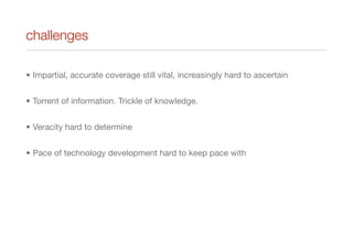challenges
• Impartial, accurate coverage still vital, increasingly hard to ascertain
• Torrent of information. Trickle of knowledge.
• Veracity hard to determine
• Pace of technology development hard to keep pace with
 