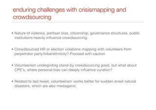 • Nature of violence, partisan bias, citizenship, governance structures, public
institutions heavily inﬂuence crowdsourcing.
• Crowdsourced HR or election violations mapping with volunteers from
perpetrator party/tribe/ethnicity? Proceed with caution
• Volunteerism undergirding stand-by crowdsourcing good, but what about
CPE's, where personal bias can deeply inﬂuence curation?
• Related to last tweet, volunteerism works better for sudden onset natural
disasters, which are also mediagenic
enduring challenges with crisismapping and
crowdsourcing
 