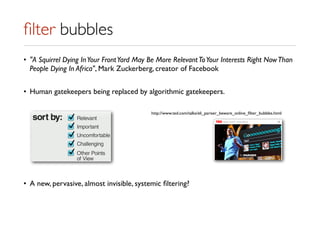ﬁlter bubbles
• "A Squirrel Dying InYour FrontYard May Be More RelevantToYour Interests Right NowThan
People Dying In Africa", Mark Zuckerberg, creator of Facebook
• Human gatekeepers being replaced by algorithmic gatekeepers.
• A new, pervasive, almost invisible, systemic ﬁltering?
http://www.ted.com/talks/eli_pariser_beware_online_ﬁlter_bubbles.html
 