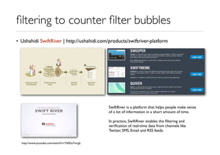 ﬁltering to counter ﬁlter bubbles
• Ushahidi SwiftRiver | http://ushahidi.com/products/swiftriver-platform
http://www.youtube.com/watch?v=Tb0Gs7vtrgk
SwiftRiver is a platform that helps people make sense
of a lot of information in a short amount of time.
In practice, SwiftRiver enables the ﬁltering and
veriﬁcation of real-time data from channels like
Twitter, SMS, Email and RSS feeds.
 