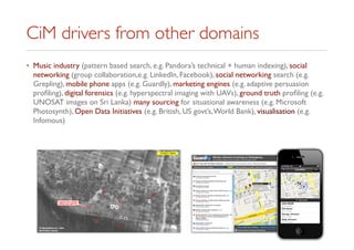 CiM drivers from other domains
• Music industry (pattern based search, e.g. Pandora’s technical + human indexing), social
networking (group collaboration,e.g. LinkedIn, Facebook), social networking search (e.g.
Grepling), mobile phone apps (e.g. Guardly), marketing engines (e.g. adaptive persuasion
proﬁling), digital forensics (e.g. hyperspectral imaging with UAVs), ground truth proﬁling (e.g.
UNOSAT images on Sri Lanka) many sourcing for situational awareness (e.g. Microsoft
Photosynth), Open Data Initiatives (e.g. British, US govt’s,World Bank), visualisation (e.g.
Infomous)
 