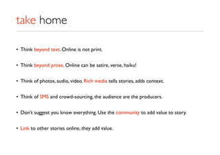take home
• Think beyond text. Online is not print.
• Think beyond prose. Online can be satire, verse, haiku!
• Think of photos, audio, video. Rich media tells stories, adds context.
• Think of SMS and crowd-sourcing, the audience are the producers.
• Don’t suggest you know everything. Use the community to add value to story.
• Link to other stories online, they add value.
 