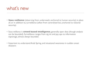 what’s new
• Sous-veillance (observing from underneath, anchored to human security) in place
of, or in addition to, surveillance (often from centralised loci, anchored to national
security)
• Sous-veillance is crowd based intelligence, generally open data (though analysis
can be bounded). Surveillance ranges from sig int and psy ops to information
espionage, almost always bounded.
• Important to understand Arab Spring, and situational awareness in sudden onset
disasters
 
