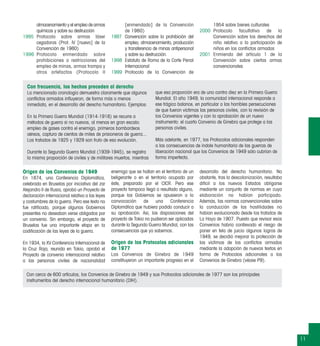 11
almacenamiento y el empleo de armas
químicas y sobre su destrucción
1995 Protocolo sobre armas láser
cegadoras (Prot. IV [nuevo] de la
Convención de 1980)
1996 Protocolo enmendado sobre
prohibiciones o restricciones del
empleo de minas, armas trampa y
otros artefactos (Protocolo II
[enmendado] de la Convención
de 1980)
1997 Convención sobre la prohibición del
empleo, almacenamiento, producción
y transferencia de minas antipersonal
y sobre su destrucción.
1998 Estatuto de Roma de la Corte Penal
Internacional
1999 Protocolo de la Convención de
1954 sobre bienes culturales
2000 Protocolo facultativo de la
Convención sobre los derechos del
niño relativo a la participación de
niños en los conﬂictos armados
2001 Enmienda del artículo 1 de la
Convención sobre ciertas armas
convencionales
Origen de los Convenios de 1949
En 1874, una Conferencia Diplomática,
celebrada en Bruselas por iniciativa del zar
Alejandro II de Rusia, aprobó un Proyecto de
declaración internacional relativa a las leyes
y costumbres de la guerra. Pero ese texto no
fue ratiﬁcado, porque algunos Gobiernos
presentes no deseaban verse obligados por
un convenio. Sin embargo, el proyecto de
Bruselas fue una importante etapa en la
codiﬁcación de las leyes de la guerra.
En 1934, la XV Conferencia Internacional de
la Cruz Roja, reunida en Tokio, aprobó el
Proyecto de convenio internacional relativo
a las personas civiles de nacionalidad
enemiga que se hallan en el territorio de un
beligerante o en el territorio ocupado por
éste, preparado por el CICR. Pero ese
proyecto tampoco llegó a resultado alguno,
porque los Gobiernos se opusieron a la
convocación de una Conferencia
Diplomática que hubiera podido conducir a
su aprobación. Así, las disposiciones del
proyecto de Tokio no pudieron ser aplicadas
durante la Segunda Guerra Mundial, con las
consecuencias que ya sabemos.
Origen de los Protocolos adicionales
de 1977
Los Convenios de Ginebra de 1949
constituyeron un importante progreso en el
desarrollo del derecho humanitario. No
obstante, tras la descolonización, resultaba
difícil a los nuevos Estados obligarse
mediante un conjunto de normas en cuya
elaboración no habían participado.
Además, las normas convencionales sobre
la conducción de las hostilidades no
habían evolucionado desde los tratados de
La Haya de 1907. Puesto que revisar esos
Convenios habría conllevado el riesgo de
poner en tela de juicio algunos logros de
1949, se decidió mejorar la protección de
las víctimas de los conﬂictos armados
mediante la adopción de nuevos textos en
forma de Protocolos adicionales a los
Convenios de Ginebra (véase P9).
Con cerca de 600 artículos, los Convenios de Ginebra de 1949 y sus Protocolos adicionales de 1977 son los principales
instrumentos del derecho internacional humanitario (DIH).
Con frecuencia, los hechos preceden al derecho
La mencionada cronología demuestra claramente que algunos
conﬂictos armados inﬂuyeron, de forma más o menos
inmediata, en el desarrollo del derecho humanitario. Ejemplos:
En la Primera Guerra Mundial (1914-1918) se recurre a
métodos de guerra si no nuevos, al menos en gran escala:
empleo de gases contra el enemigo, primeros bombardeos
aéreos, captura de cientos de miles de prisioneros de guerra...
Los tratados de 1925 y 1929 son fruto de esa evolución.
Durante la Segunda Guerra Mundial (1939-1945), se registra
la misma proporción de civiles y de militares muertos, mientras
que esa proporción era de uno contra diez en la Primera Guerra
Mundial. El año 1949, la comunidad internacional responde a
ese trágico balance, en particular a las horribles persecuciones
de que fueron víctimas las personas civiles, con la revisión de
los Convenios vigentes y con la aprobación de un nuevo
instrumento: el cuarto Convenio de Ginebra que protege a las
personas civiles.
Más adelante, en 1977, los Protocolos adicionales responden
a las consecuencias de índole humanitaria de las guerras de
liberación nacional que los Convenios de 1949 sólo cubrían de
forma imperfecta.
 