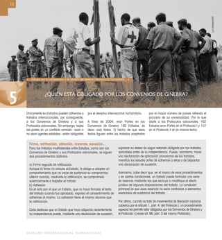 ¿QUIÉN ESTÁ OBLIGADO POR LOS CONVENIOS DE GINEBRA?
5
12
DERECHO INTERNACIONAL HUMANITARIO
Firma, ratiﬁcación, adhesión, reservas, sucesión...
Para los tratados multilaterales entre Estados, como son los
Convenios de Ginebra y sus Protocolos adicionales, se siguen
dos procedimientos distintos:
a) Firma seguida de ratiﬁcación
Aunque la ﬁrma no vincula al Estado, le obliga a adoptar un
comportamiento que no vacíe de sustancia su compromiso
ulterior cuando, mediante la ratiﬁcación, se comprometa
solemnemente a respetar el tratado.
b) Adhesión
Es el acto por el que un Estado, que no haya ﬁrmado el texto
del tratado cuando fue aprobado, expresa el consentimiento de
adherirse al mismo. La adhesión tiene el mismo alcance que
la ratiﬁcación.
Cabe destacar que un Estado que haya adquirido recientemente
su independencia puede, mediante una declaración de sucesión,
expresar su deseo de seguir estando obligado por los tratados
aplicables antes de la independencia. Puede, asimismo, hacer
una declaración de aplicación provisional de los tratados,
mientras los estudia antes de adherirse a ellos o de depositar
una declaración de sucesión.
Asimismo, cabe decir que, en el marco de esos procedimientos
y en ciertas condiciones, un Estado puede formular una serie
de reservas mediante las que excluya o modiﬁque el efecto
jurídico de algunas disposiciones del tratado. La condición
principal es que esas reservas no sean contrarias a elementos
esenciales de sustancia del tratado.
Por último, cuando se trata de movimientos de liberación nacional,
cubiertos por el artículo 1, párr. 4, del Protocolo I, un procedimiento
especial les permite estar obligados por los Convenios de Ginebra y
el Protocolo I (véase art. 96, párr. 3 del mismo Protocolo).
Únicamente los Estados pueden adherirse a
tratados internacionales, por consiguiente,
a los Convenios de Ginebra y a sus
Protocolos adicionales. Sin embargo, todas
las partes en un conﬂicto armado –sean o
no sean agentes estatales– están obligadas
por el derecho internacional humanitario.
A ﬁnes de 2004, eran Partes en los
Convenios de Ginebra 192 Estados, es
decir, casi todos. El hecho de que esos
textos ﬁguren entre los tratados aceptados
por el mayor número de países refrenda el
principio de su universalidad. Por lo que
atañe a los Protocolos adicionales, 162
Estados eran Partes en el Protocolo I y 157
en el Protocolo II en la misma fecha.
«... trabajar por la comprensión y la difusión del derecho internacional humanitario ...».
LucChessex/CICR
 